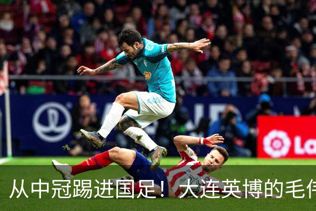从中冠踢进国足！大连英博的毛伟杰用五年书写草根逆袭！
