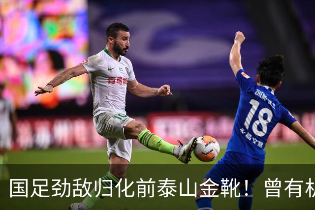 国足劲敌归化前泰山金靴！曾有机会进中国队，因与教练不合离队