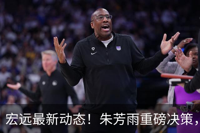 宏远最新动态！朱芳雨重磅决策，徐杰或将获得顶薪，周鹏回归担任助教