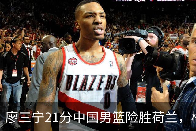 廖三宁21分中国男篮险胜荷兰，杨瀚森7分依旧不够强硬