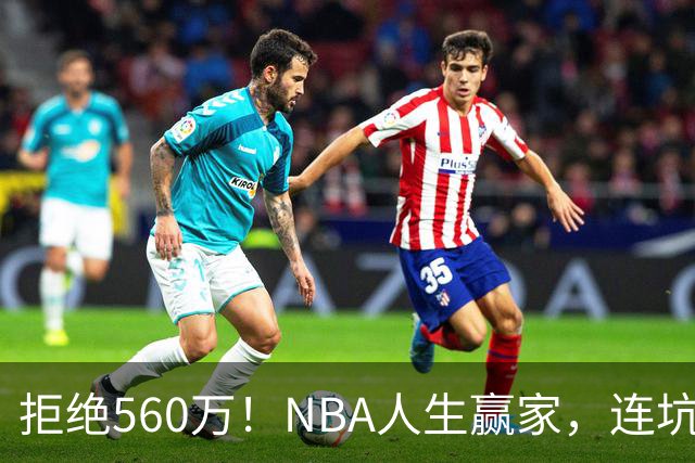 拒绝560万！NBA人生赢家，连坑三支球队！