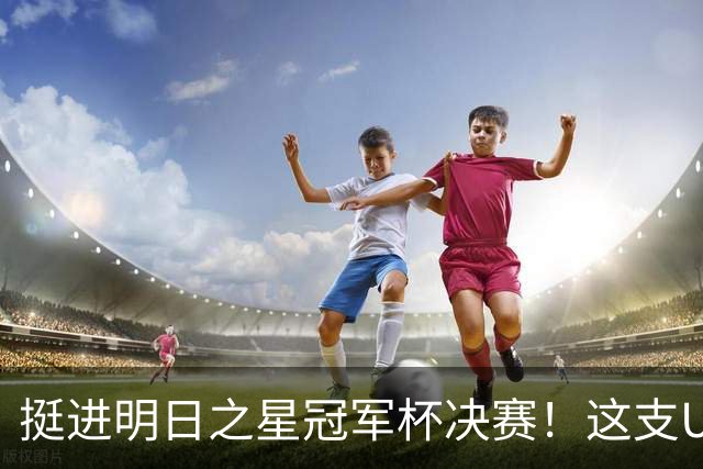 挺进明日之星冠军杯决赛！这支U17男足前锋牛，门将也神