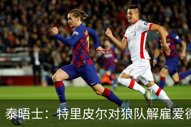泰晤士：特里皮尔对狼队解雇爱德华兹感到愤怒，正寻求解除合同