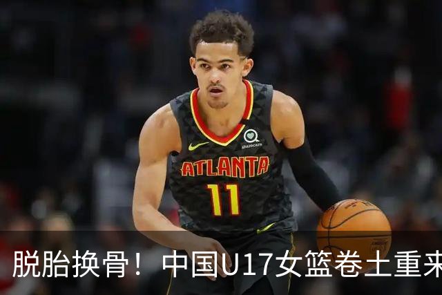 脱胎换骨！中国U17女篮卷土重来 用开门红回击三年前的阴霾